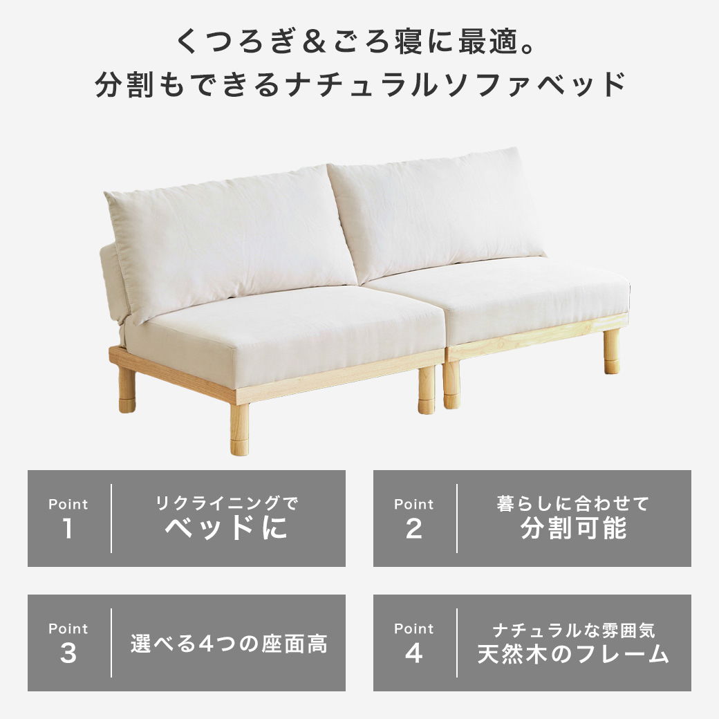 くつろぎ＆ごろ寝に最適。ナチュラルソファベッド・マーサのポイントは4つ。一つはリクライニングでベッドに変形する事、二つ目は暮らしに合わせて分割してレイアウト出来る事、３つ目は高さが４段階で調整可能である事、４つ目は部屋に馴染みやすい天然木のナチュラルなフレーム。 